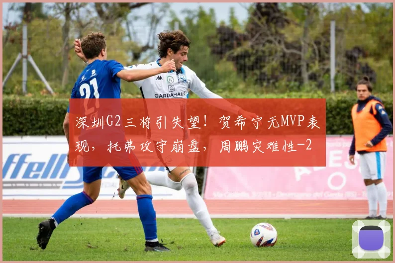 深圳G2三将引失望！贺希宁无MVP表现，托弗攻守崩盘，周鹏灾难性