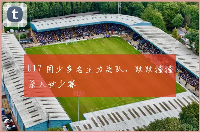 U17 国少多名主力离队，跌跌撞撞杀入世少赛