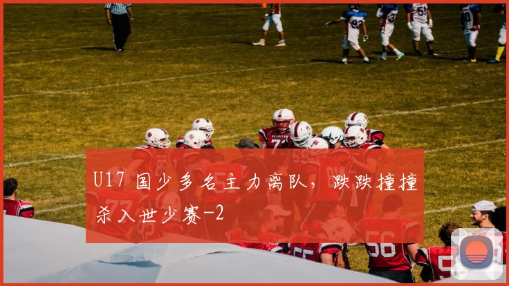 U17 国少多名主力离队，跌跌撞撞杀入世少赛