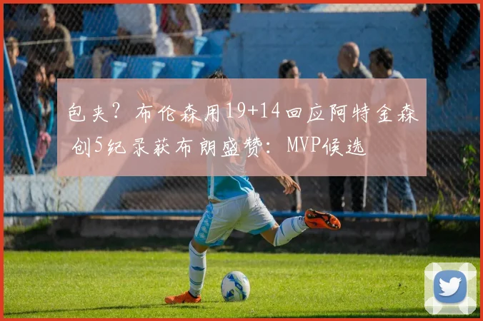 包夹？布伦森用19+14回应阿特金森 创5纪录获布朗盛赞：MVP候选