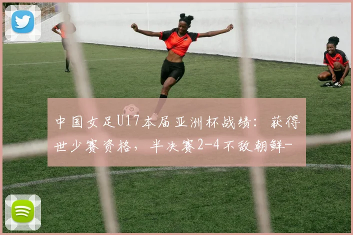 中国女足U17本届亚洲杯战绩：获得世少赛资格，半决赛2-4不敌朝鲜