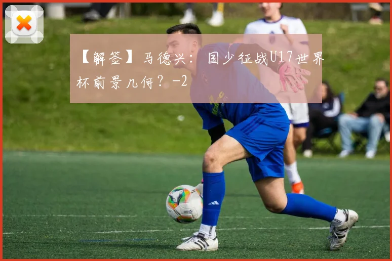 【解签】马德兴：国少征战U17世界杯前景几何？