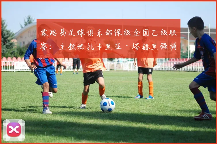 蒙路易足球俱乐部保级全国乙级联赛：主教练扎卡里亚·塔赫里强调“这是巨大的成就，是一种骄傲”