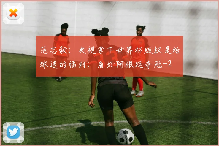范志毅：央视拿下世界杯版权是给球迷的福利；看好阿根廷夺冠