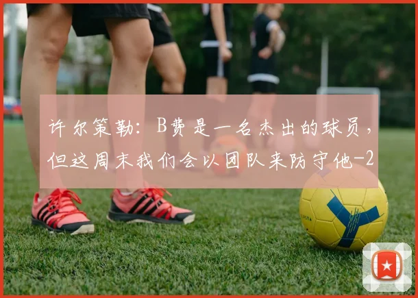 许尔策勒：B费是一名杰出的球员，但这周末我们会以团队来防守他