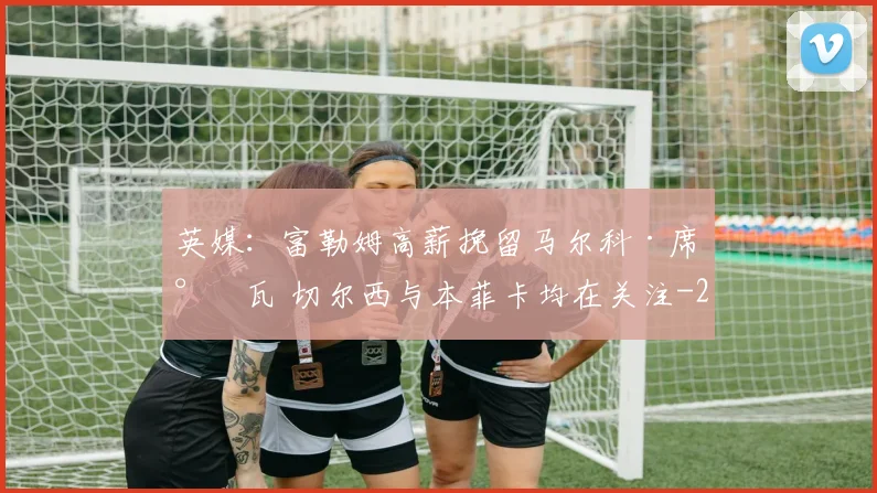 英媒：富勒姆高薪挽留马尔科·席尔瓦 切尔西与本菲卡均在关注