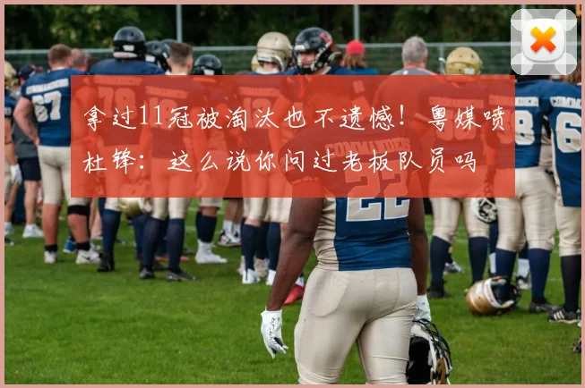 拿过11冠被淘汰也不遗憾！粤媒喷杜锋：这么说你问过老板队员吗