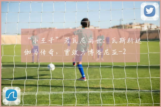 “小王子”若瓦尼离世：瓦斯科达伽马传奇，曾效力博洛尼亚