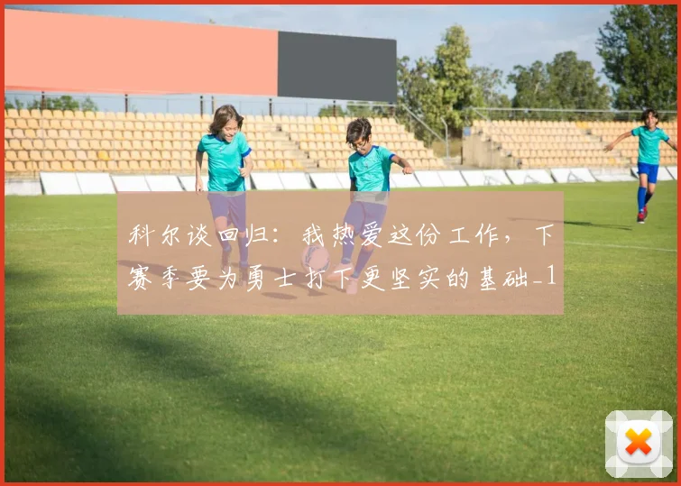 科尔谈回归：我热爱这份工作，下赛季要为勇士打下更坚实的基础_1