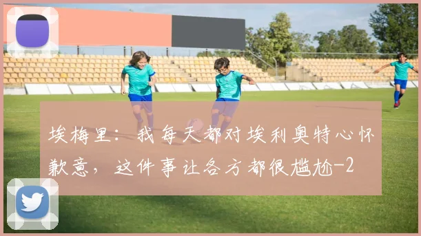 埃梅里：我每天都对埃利奥特心怀歉意，这件事让各方都很尴尬