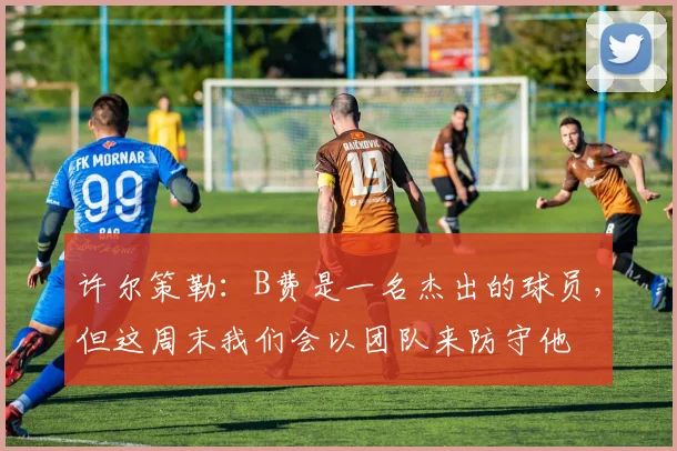 许尔策勒：B费是一名杰出的球员，但这周末我们会以团队来防守他