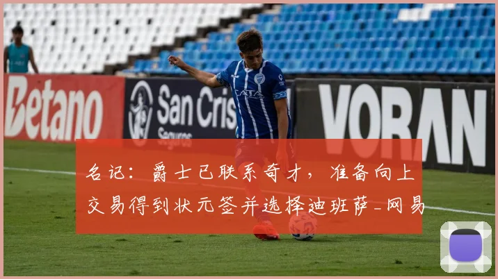 名记：爵士已联系奇才，准备向上交易得到状元签并选择迪班萨_网易订阅