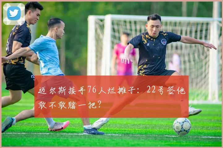 迈尔斯接手76人烂摊子：22号签他敢不敢赌一把？
