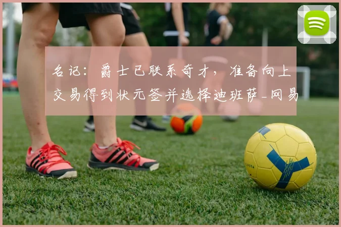 名记：爵士已联系奇才，准备向上交易得到状元签并选择迪班萨_网易订阅