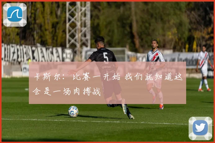 卡斯尔：比赛一开始 我们就知道这会是一场肉搏战