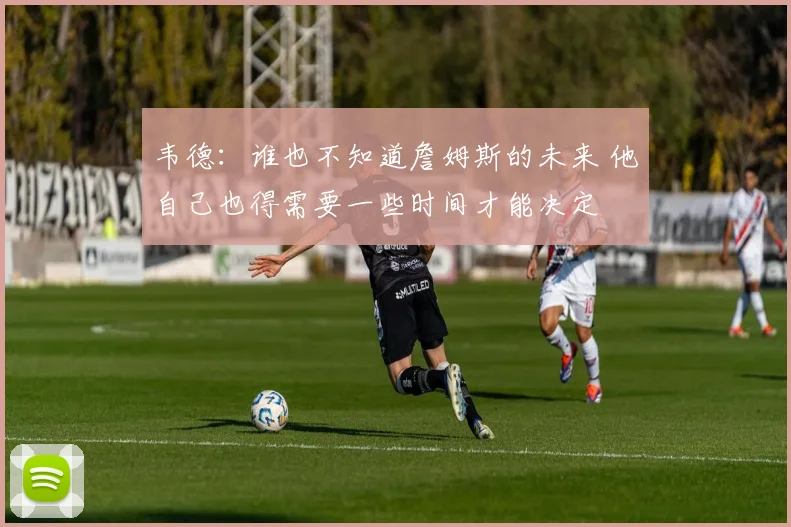 韦德：谁也不知道詹姆斯的未来 他自己也得需要一些时间才能决定