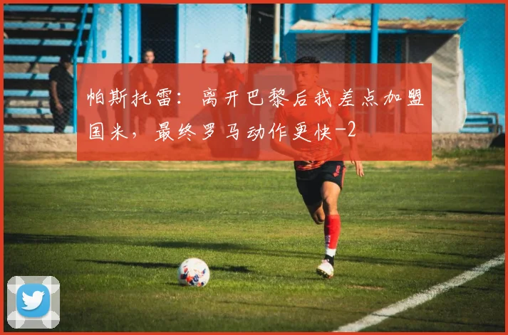 帕斯托雷：离开巴黎后我差点加盟国米，最终罗马动作更快