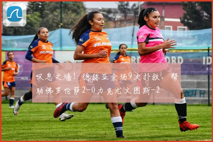 叹息之墙！德赫亚全场9次扑救，帮助佛罗伦萨2-0力克尤文图斯