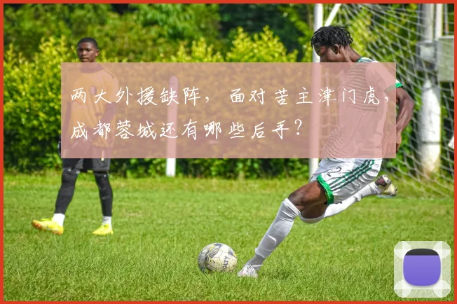 两大外援缺阵，面对苦主津门虎，成都蓉城还有哪些后手？