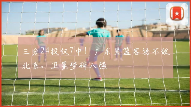 三分24投仅7中！广东男篮客场不敌北京，卫冕梦碎八强