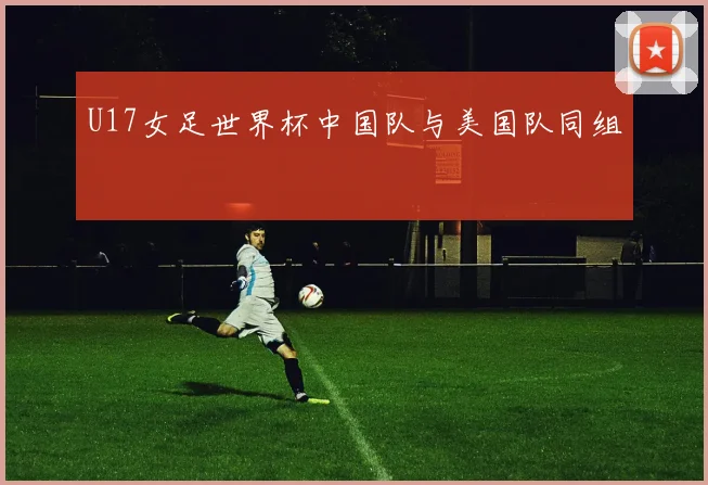 U17女足世界杯中国队与美国队同组