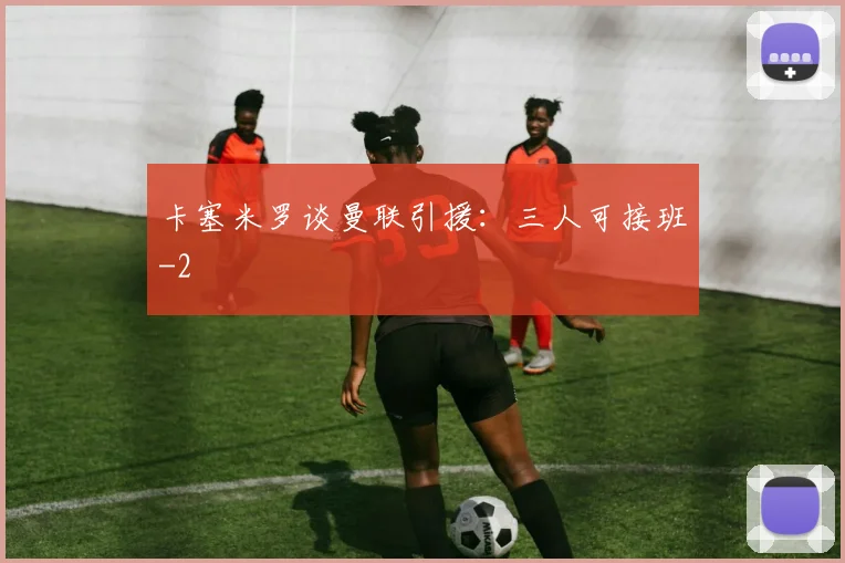 卡塞米罗谈曼联引援：三人可接班