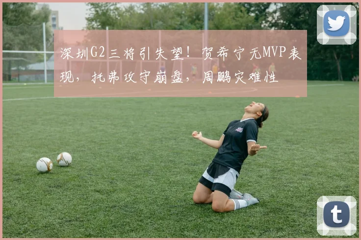 深圳G2三将引失望！贺希宁无MVP表现，托弗攻守崩盘，周鹏灾难性