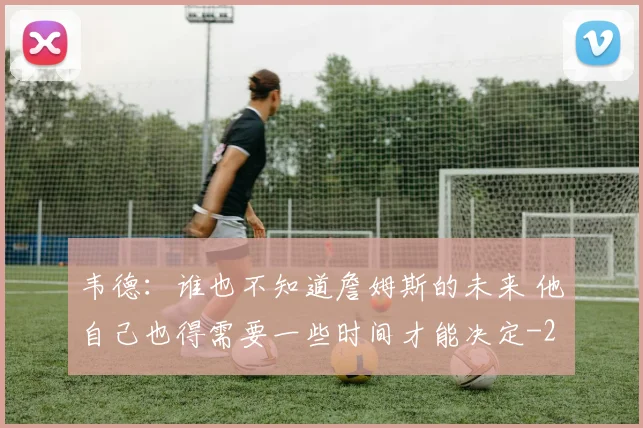 韦德：谁也不知道詹姆斯的未来 他自己也得需要一些时间才能决定
