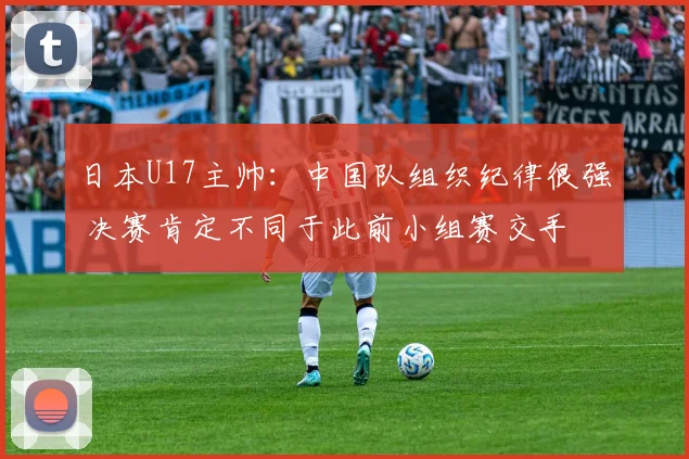 日本U17主帅：中国队组织纪律很强 决赛肯定不同于此前小组赛交手