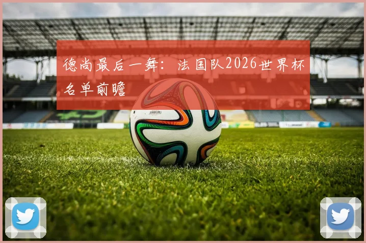 德尚最后一舞：法国队2026世界杯名单前瞻