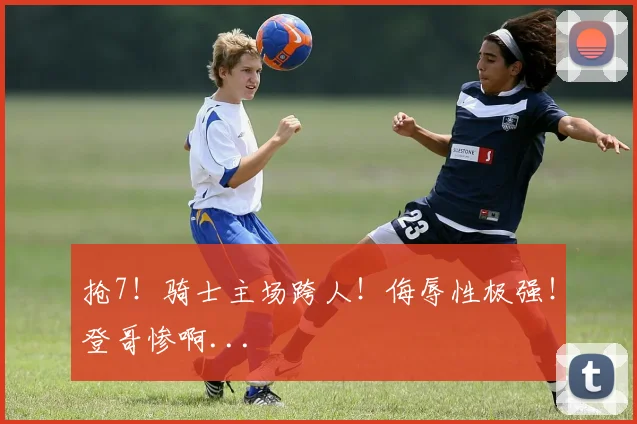 抢7！骑士主场跨人！侮辱性极强！登哥惨啊...