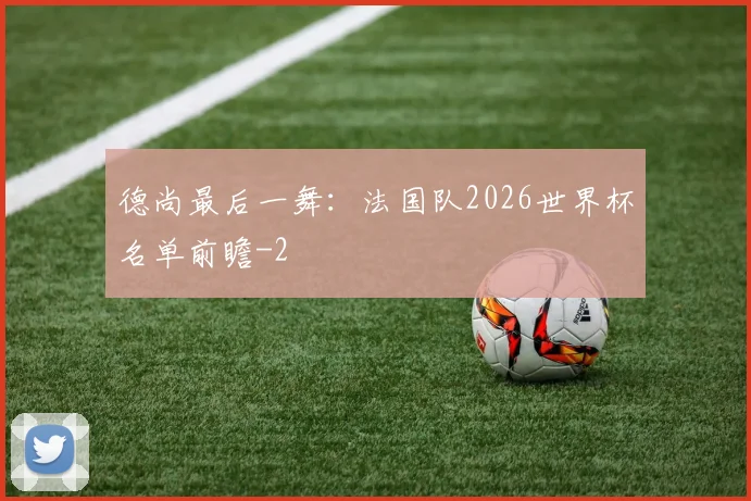 德尚最后一舞：法国队2026世界杯名单前瞻