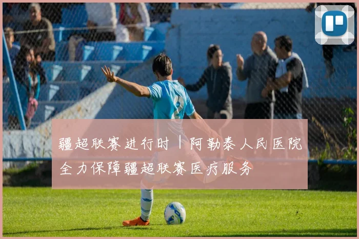 疆超联赛进行时｜阿勒泰人民医院全力保障疆超联赛医疗服务