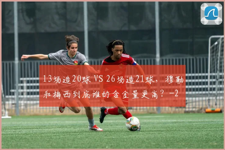 13场造20球 VS 26场造21球，穆勒和梅西到底谁的含金量更高？