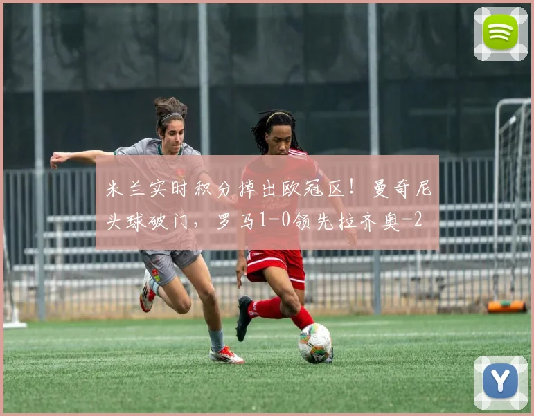 米兰实时积分掉出欧冠区！曼奇尼头球破门，罗马1-0领先拉齐奥