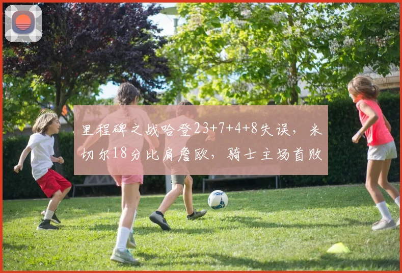 里程碑之战哈登23+7+4+8失误，米切尔18分比肩詹欧，骑士主场首败