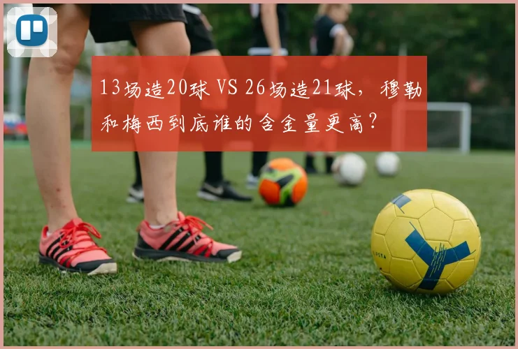 13场造20球 VS 26场造21球，穆勒和梅西到底谁的含金量更高？