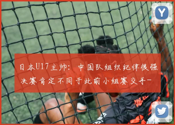 日本U17主帅：中国队组织纪律很强 决赛肯定不同于此前小组赛交手