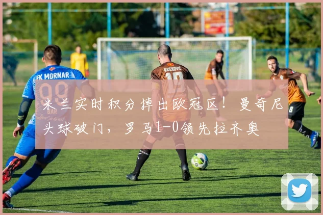 米兰实时积分掉出欧冠区！曼奇尼头球破门，罗马1-0领先拉齐奥