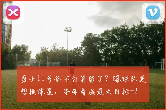 勇士11号签不打算留了？曝球队更想换球星，字母哥成最大目标