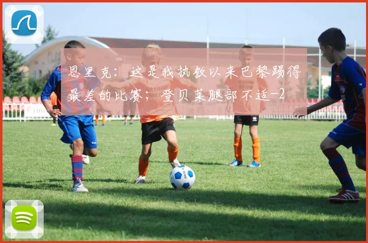 恩里克：这是我执教以来巴黎踢得最差的比赛；登贝莱腿部不适