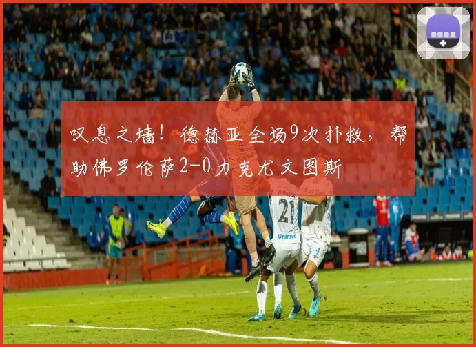 叹息之墙！德赫亚全场9次扑救，帮助佛罗伦萨2-0力克尤文图斯